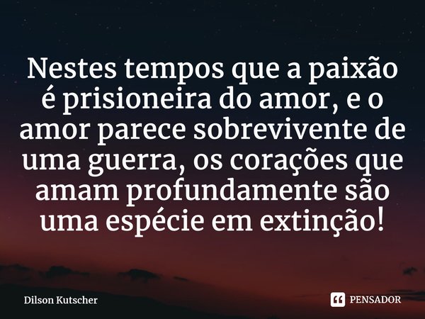 ⁠Nestes tempos que a paixão é prisioneira do amor, e o amor parece sobrevivente de uma guerra, os corações que amam profundamente são uma espécie em extinção!... Frase de Dilson Kutscher.