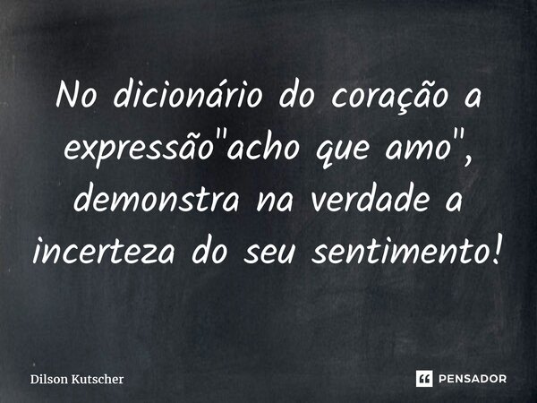 No dicionário do coração a expressão "acho que amo", demonstra na verdade a incerteza do seu sentimento!... Frase de Dilson Kutscher.