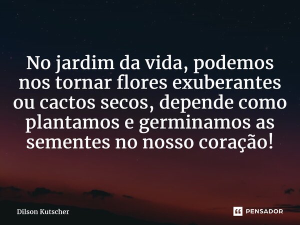 ⁠No jardim da vida, podemos nos tornar flores exuberantes ou cactos secos, depende como plantamos e germinamos as sementes no nosso coração!... Frase de Dilson Kutscher.