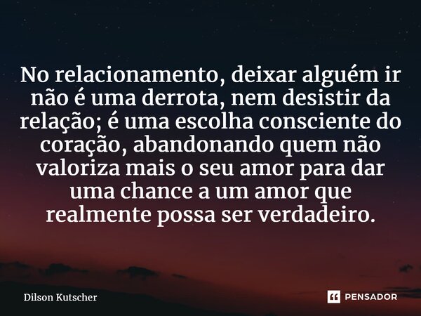 ⁠No relacionamento, deixar alguém ir não é uma derrota, nem desistir da relação; é uma escolha consciente do coração, abandonando quem não valoriza mais o seu a... Frase de Dilson Kutscher.