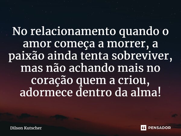 ⁠No relacionamento quando o amor começa a morrer, a paixão ainda tenta sobreviver, mas não achando mais no coração quem a criou, adormece dentro da alma!... Frase de Dilson Kutscher.