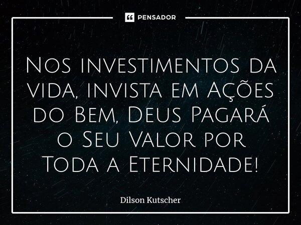 Nos investimentos da vida, invista em Ações do Bem, Deus Pagará o Seu Valor por Toda a Eternidade!... Frase de Dilson Kutscher.