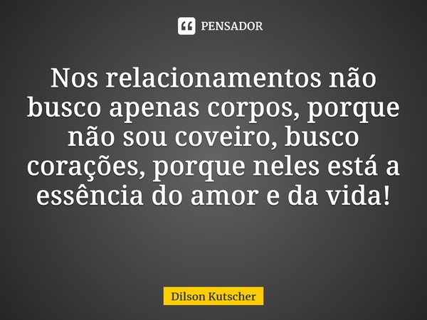 Nos relacionamentos não busco apenas corpos, porque não sou coveiro, busco corações, porque neles está a essência do amor e da vida! ⁠... Frase de Dilson Kutscher.