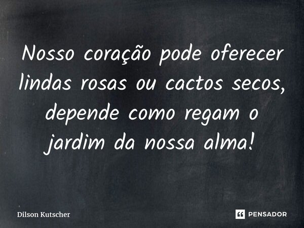 Nosso coração pode oferecer lindas rosas ou cactos secos, depende como regamo jardim da nossa alma!... Frase de Dilson Kutscher.
