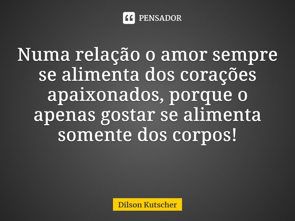 Numa relação o amor sempre se alimenta dos corações apaixonados, porque o apenas gostar se alimenta somente dos corpos! ⁠... Frase de Dilson Kutscher.
