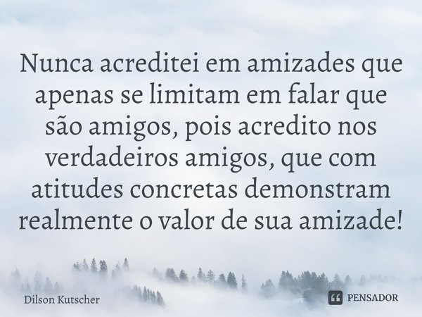 Nunca acreditei em amizades que apenas se limitam em falar que são amigos, pois acredito nos verdadeiros amigos, que com atitudes concretas demonstram realmente... Frase de Dilson Kutscher.