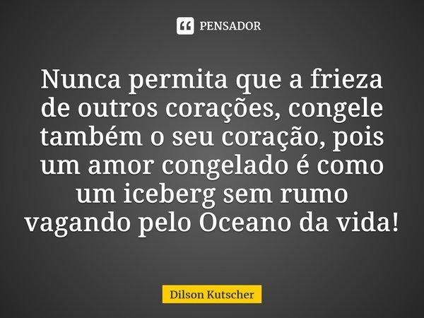 Nunca permita que a frieza de outros corações, congele também o seu coração, pois um amor congelado é como um iceberg sem rumo vagando pelo Oceano da vida!... Frase de Dilson Kutscher.