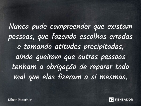 ⁠Nunca pude compreender que existam pessoas, que fazendo escolhas erradas e tomando atitudes precipitadas, ainda queiram que outras pessoas tenham a obrigação d... Frase de Dilson Kutscher.