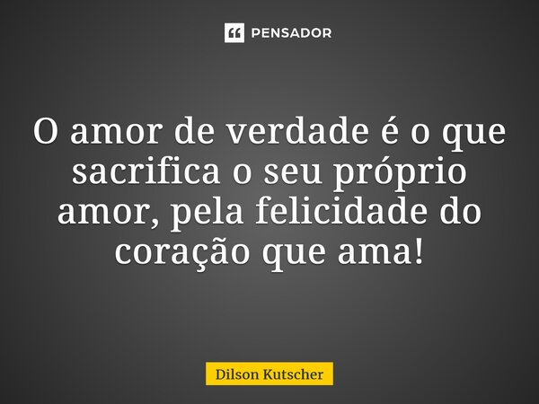 O amor de verdade é o que sacrifica o seu próprio amor, pela felicidade do coração que ama!... Frase de Dilson Kutscher.