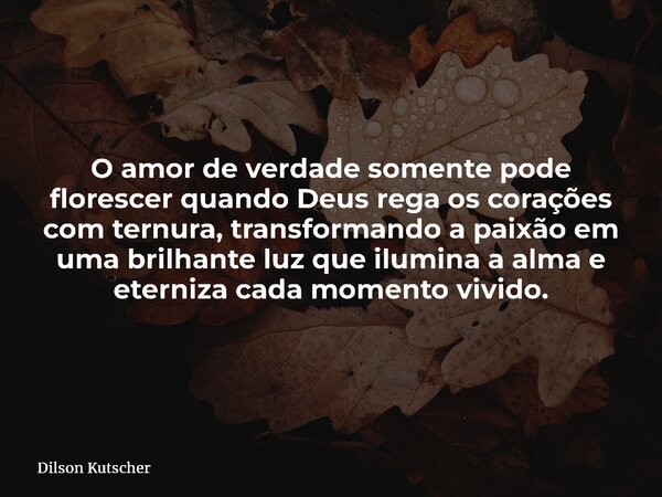 O amor de verdade somente pode florescer quando Deus rega os corações com ternura, transformando a paixão em uma brilhante luz que ilumina a alma e eterniza cad... Frase de Dilson Kutscher.