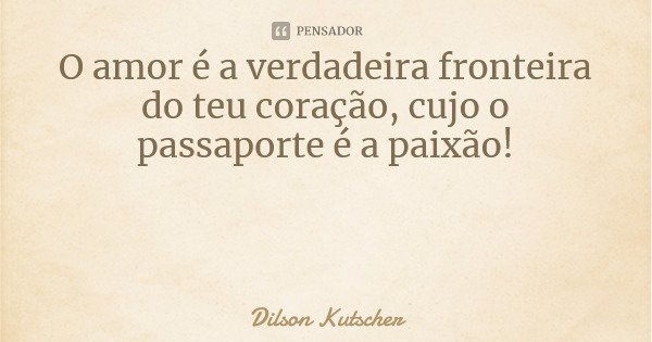 O amor é a verdadeira fronteira do teu coração, cujo o passaporte é a paixão!... Frase de Dilson Kutscher.