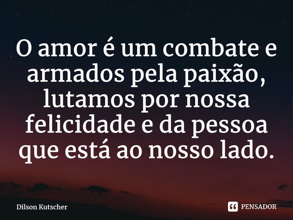 O amor é um combate e armados pela paixão, lutamos por nossa felicidade e da pessoa que está ao nosso lado.... Frase de Dilson Kutscher.
