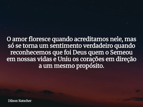 O amor floresce quando acreditamos nele, mas só se torna um sentimento verdadeiro quando reconhecemos que foi Deus quem o Semeou em nossas vidas e Uniu os coraç... Frase de Dilson Kutscher.