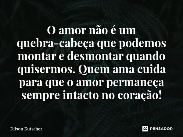 O amor não é um quebra-cabeça que podemos montar e desmontar quando quisermos. Quem ama cuida para que o amor permaneça sempre intacto no coração!... Frase de Dilson Kutscher.