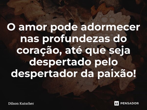 ⁠O amor pode adormecer nas profundezas do coração, até que seja despertado pelo despertador da paixão!... Frase de Dilson Kutscher.