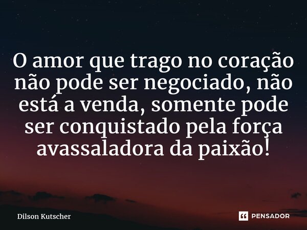 O amor que trago no coração não pode ser negociado, não está a venda, somente pode ser conquistado pela força avassaladora da paixão!... Frase de Dilson Kutscher.