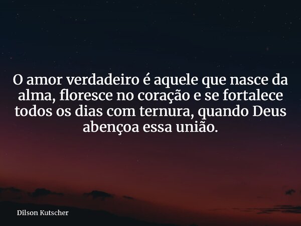O amor verdadeiro é aquele que nasce da alma, floresce no coração e se fortalece todos os dias com ternura, quando Deus abençoa essa união.... Frase de Dilson Kutscher.