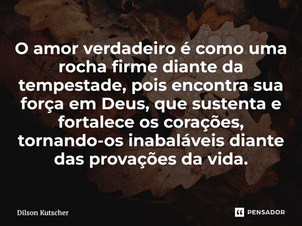 ⁠O amor verdadeiro é como uma rocha firme diante da tempestade, pois encontra sua força em Deus, que sustenta e fortalece os corações, tornando-os inabaláveis d... Frase de Dilson Kutscher.