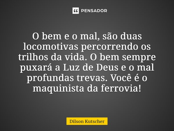 O bem e o mal, são duas locomotivas percorrendo os trilhos da vida. O bemsempre puxará a Luz de Deus e o mal profundas trevas. Você é o maquinista da ferrovia!... Frase de Dilson Kutscher.