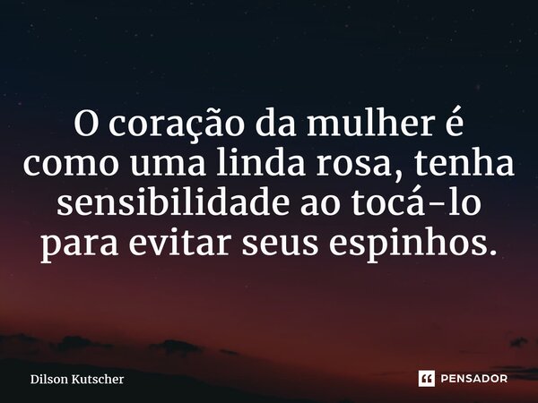 ⁠O coração da mulher é como uma linda rosa, tenha sensibilidade ao tocá-lo para evitar seus espinhos.... Frase de Dilson Kutscher.