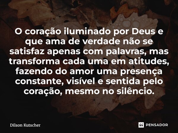 O coração iluminado por Deus e que ama de verdade não se satisfaz apenas com palavras, mas transforma cada uma em atitudes, fazendo do amor uma presença constan... Frase de Dilson Kutscher.
