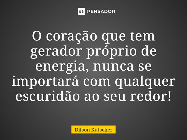 ⁠O coração que tem gerador próprio de energia, nunca se importará com qualquer escuridão ao seu redor!... Frase de Dilson Kutscher.