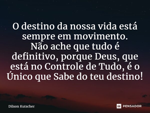 O destino da nossa vida está sempre em movimento. Não ache que tudo é definitivo, porque Deus, que está no Controle de Tudo, é o Único que Sabe do teu destino!... Frase de Dilson Kutscher.