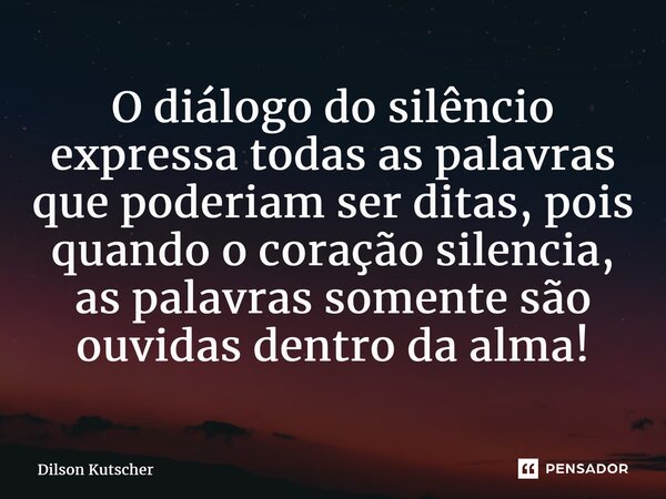 O diálogo do silêncio expressa todas as palavras que poderiam ser ditas, pois quando o coração silencia, as palavras somente são ouvidas dentro da alma!... Frase de Dilson Kutscher.