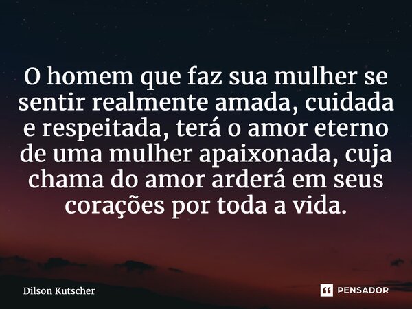 ⁠O homem que faz sua mulher se sentir realmente amada, cuidada e respeitada, terá o amor eterno de uma mulher apaixonada, cuja chama do amor arderá em seus cora... Frase de Dilson Kutscher.