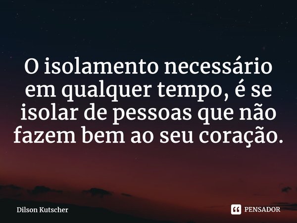 O isolamento necessário em qualquer tempo, é se isolar de pessoas que não fazem bem ao seu coração.... Frase de Dilson Kutscher.