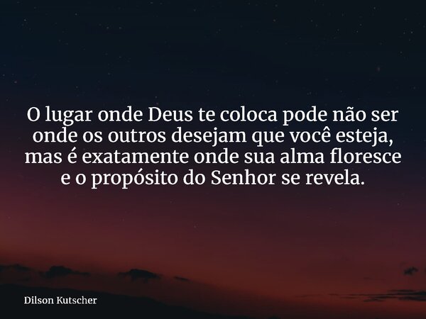 O lugar onde Deus te coloca pode não ser onde os outros desejam que você esteja, mas é exatamente onde sua alma floresce e o propósito do Senhor se revela.... Frase de Dilson Kutscher.