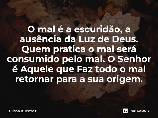 O mal é a escuridão, a ausência da Luz de Deus. Quem pratica o mal será consumido pelo mal. O Senhor é Aquele que Faz todo o mal retornar para a sua origem.... Frase de Dilson Kutscher.