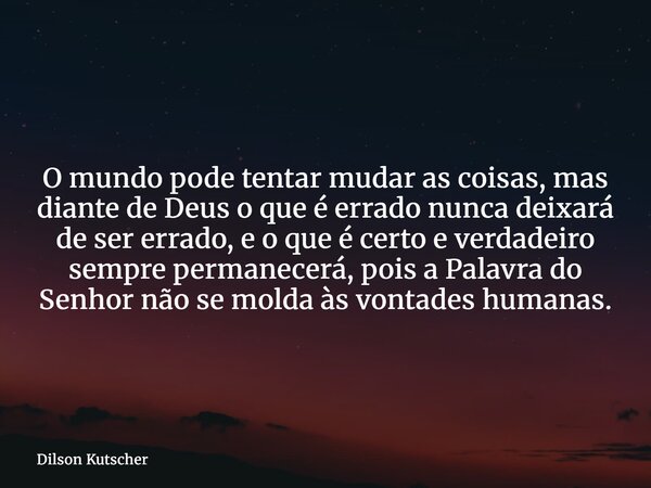 O mundo pode tentar mudar as coisas, mas diante de Deus o que é errado nunca deixará de ser errado, e o que é certo e verdadeiro sempre permanecerá, pois a Pala... Frase de Dilson Kutscher.