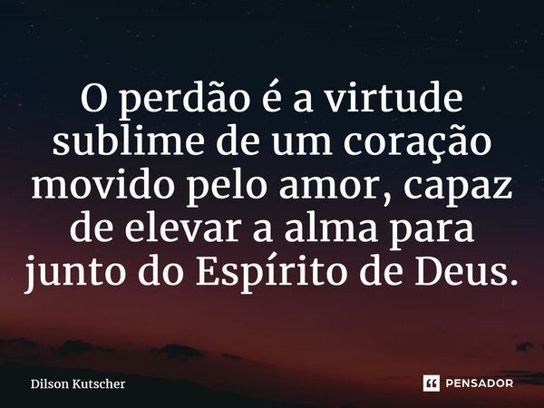 ⁠O perdão é a virtude sublime de um coração movido pelo amor, capaz de elevar a alma para junto do Espírito de Deus.... Frase de Dilson Kutscher.