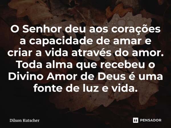 ⁠O Senhor deu aos corações a capacidade de amar e criar a vida através do amor. Toda alma que recebeu o Divino Amor de Deus é uma fonte de luz e vida.... Frase de Dilson Kutscher.
