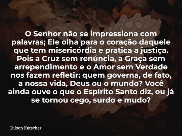O Senhor não se impressiona com palavras; Ele olha para o coração daquele que tem misericórdia e pratica a justiça. Pois a Cruz sem renúncia, a Graça sem arrepe... Frase de Dilson Kutscher.