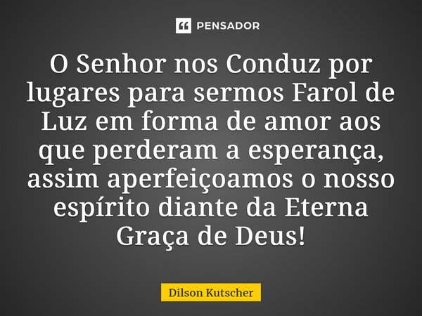 ⁠O Senhor nos Conduz por lugares para sermos Farol de Luz em forma de amor aos que perderam a esperança, assim aperfeiçoamos o nosso espírito diante da Eterna G... Frase de Dilson Kutscher.