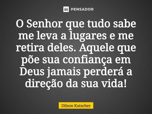 O Senhor que tudo sabe me leva a lugares e me retira deles. Aquele que põe sua confiança em Deus jamais perderá a direção da sua vida!... Frase de Dilson Kutscher.