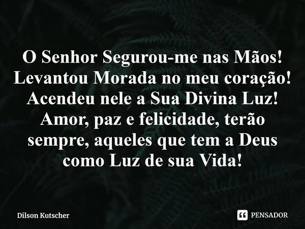 ⁠O Senhor Segurou-me nas Mãos! LevantouMorada no meu coração! Acendeu nele a Sua Divina Luz! Amor, paz e felicidade, terão sempre, aqueles que tem a Deus como L... Frase de Dilson Kutscher.