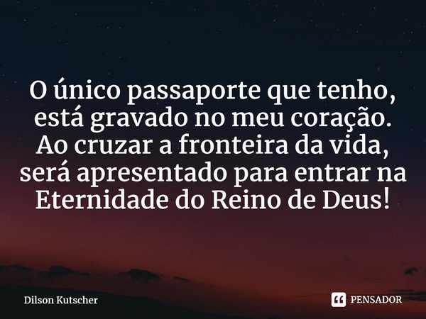 O único passaporte que tenho, está gravado no meu coração. Ao cruzar a fronteira da vida, será apresentado para entrar na Eternidade do Reino de Deus!... Frase de Dilson Kutscher.