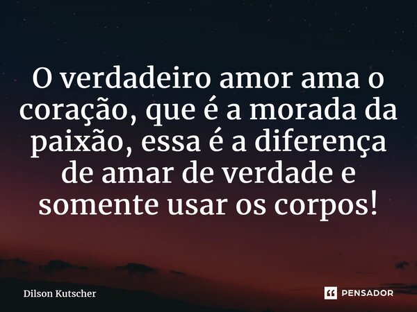 O verdadeiro amor ama o coração, que é a morada da paixão, essa é a diferença de amar de verdade e somente usar os corpos!... Frase de Dilson Kutscher.