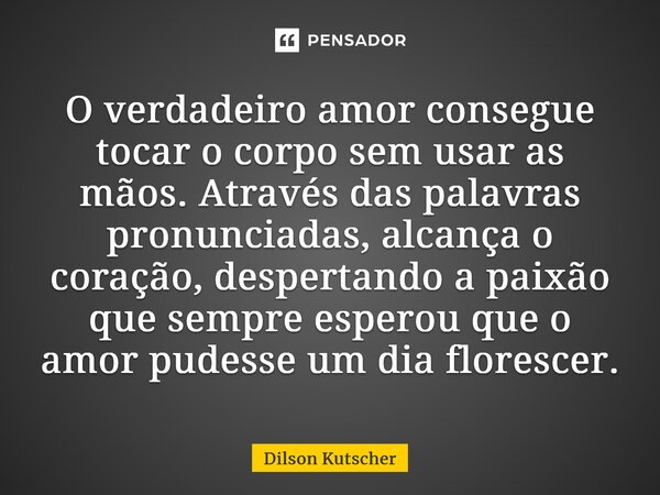 O verdadeiro amor consegue tocar o corpo sem usar as mãos. Através das palavras pronunciadas, alcança o coração, despertando a paixão que sempre esperou que o a... Frase de Dilson Kutscher.