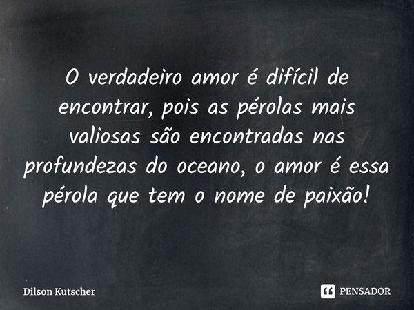 O verdadeiro amor é difícil de encontrar, pois as pérolas mais valiosas são encontradas nas profundezas do oceano, o amor é essa pérola que tem o nome de paixão... Frase de Dilson Kutscher.