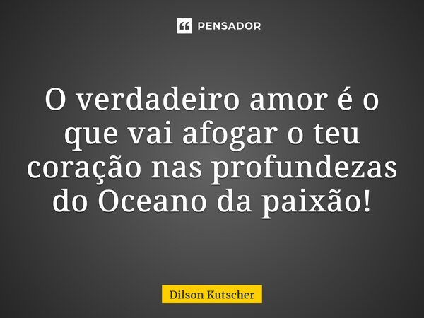 O verdadeiro amor é o que vai afogar o teu coração nas profundezas do Oceano da paixão!... Frase de Dilson Kutscher.