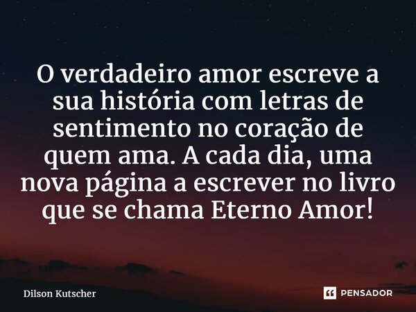 ⁠O verdadeiro amor escreve a sua história com letras de sentimento no coração de quem ama. A cada dia, uma nova página a escrever no livro que se chama Eterno A... Frase de Dilson Kutscher.