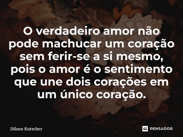 O verdadeiro amor não pode machucar um coração sem ferir-se a si mesmo, pois o amor é o sentimento que une dois corações em um único coração.... Frase de Dilson Kutscher.
