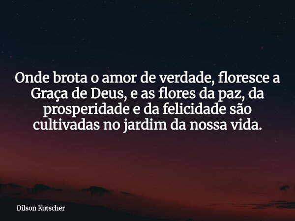 Onde brota o amor de verdade, floresce a Graça de Deus, e as flores da paz, da prosperidade e da felicidade são cultivadas no jardim da nossa vida.... Frase de Dilson Kutscher.