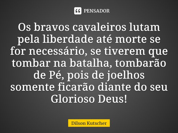 Os bravos cavaleiros lutam pela liberdade até morte se for necessário,se tiverem que tombar na batalha, tombarão de Pé, pois de joelhos somente ficarão diante d... Frase de Dilson Kutscher.