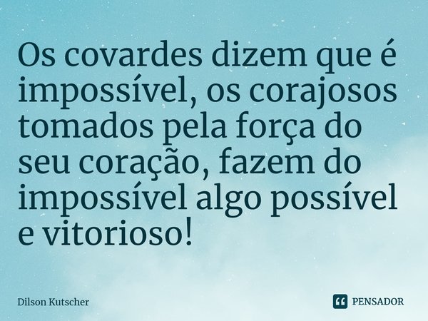 Os covardes dizem que é impossível, os corajosos tomados pela força do seu coração, fazem do impossível algo possível e vitorioso!⁠... Frase de Dilson Kutscher.