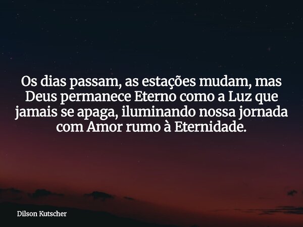 Os dias passam, as estações mudam, mas Deus permanece Eterno como a Luz que jamais se apaga, iluminando nossa jornada com Amor rumo à Eternidade.... Frase de Dilson Kutscher.